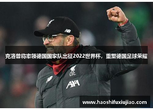 克洛普将率领德国国家队出征2022世界杯，重塑德国足球荣耀